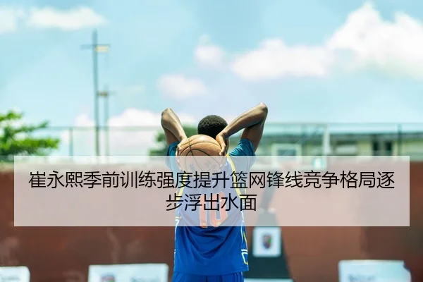 崔永熙季前训练强度提升篮网锋线竞争格局逐步浮出水面